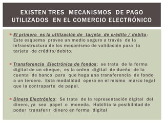 EXISTEN TRES MECANISMOS DE PAGO
 UTILIZADOS EN EL COMERCIO ELECTRÓNICO

 El primero es la utilización de tarjeta de crédito / debito :
  Este esquema provee un medio seguro a través de la
  infraestructura de los mecanismo de validación para la
  tarjeta de crédito/debito.

 Transferencia Electrónica de fondos : se trata de la forma
  digital de un cheque, es la orden digital de dueño de la
  cuenta de banco para que haga una transferencia de fondo
  a un tercero. Esta modalidad opera en el mismo marco legal
  que la contraparte de papel.

 Dinero Electrónico: Se trata de la representación digital del
  dinero, ya sea papel o moneda. Habilita la posibilidad de
  poder transferir dinero en forma digital
 