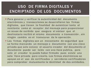 USO DE FIRMA DIGITALES Y
   ENCRIPTADO DE LOS DOCUMENTOS
 Para generar y verificar la autenticidad del documento
  electrónicos y transacciones se desarrollaron las firmas
  digitales, que tienen la finalidad de autenticar tanto el
  remitente como al receptor del mensaje para proporcionar
  un acuse de recibido que asegura el emisor que el
  destinatario recibió el mismo documento o transacción , sin
  ningún cambio en el transcurso de la operación.
 Las firmas digitales son un mecanismo de seguridad que
  se forma marcando un mensaje o documento con una clave
  privada que solo conoce el usuario creador del documento el
  documento puede ser leído con una llave publica, pero
  solo el creador lo puede haber firmado pues existe una
  sola llave privada para crearlo. Las firmas electrónicas se
  apoyan en el uso de certificados y servidores certificadores
  para comprobar mutuamente la identidad de dos entidades.
 