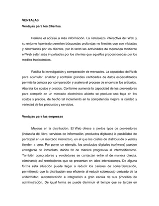 VENTAJAS
Ventajas para los Clientes


      Permite el acceso a más información. La naturaleza interactiva del Web y
su entorno hipertexto permiten búsquedas profundas no lineales que son iniciadas
y controladas por los clientes, por lo tanto las actividades de mercadeo mediante
el Web están más impulsadas por los clientes que aquellas proporcionadas por los
medios tradicionales.


      Facilita la investigación y comparación de mercados. La capacidad del Web
para acumular, analizar y controlar grandes cantidades de datos especializados
permite la compra por comparación y acelera el proceso de encontrar los artículos.
Abarata los costos y precios. Conforme aumenta la capacidad de los proveedores
para competir en un mercado electrónico abierto se produce una baja en los
costos y precios, de hecho tal incremento en la competencia mejora la calidad y
variedad de los productos y servicios.


Ventajas para las empresas


      Mejoras en la distribución. El Web ofrece a ciertos tipos de proveedores
(industria del libro, servicios de información, productos digitales) la posibilidad de
participar en un mercado interactivo, en el que los costos de distribución o ventas
tienden a cero. Por poner un ejemplo, los productos digitales (software) pueden
entregarse de inmediato, dando fin de manera progresiva al intermediarismo.
También compradores y vendedores se contactan entre sí de manera directa,
eliminando así restricciones que se presentan en tales interacciones. De alguna
forma esta situación puede llegar a reducir los canales de comercialización,
permitiendo que la distribución sea eficiente al reducir sobrecosto derivado de la
uniformidad, automatización e integración a gran escala de sus procesos de
administración. De igual forma se puede disminuir el tiempo que se tardan en
 
