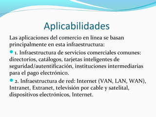 Aplicabilidades
Las aplicaciones del comercio en línea se basan
principalmente en esta infraestructura:
1. Infraestructura de servicios comerciales comunes:
directorios, catálogos, tarjetas inteligentes de
seguridad/autentificación, instituciones intermediarias
para el pago electrónico.
2. Infraestructura de red: Internet (VAN, LAN, WAN),
Intranet, Extranet, televisión por cable y satelital,
dispositivos electrónicos, Internet.
 
