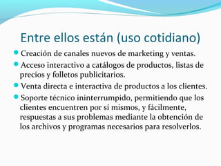 Entre ellos están (uso cotidiano)
Creación de canales nuevos de marketing y ventas.
Acceso interactivo a catálogos de productos, listas de
precios y folletos publicitarios.
Venta directa e interactiva de productos a los clientes.
Soporte técnico ininterrumpido, permitiendo que los
clientes encuentren por sí mismos, y fácilmente,
respuestas a sus problemas mediante la obtención de
los archivos y programas necesarios para resolverlos.
 