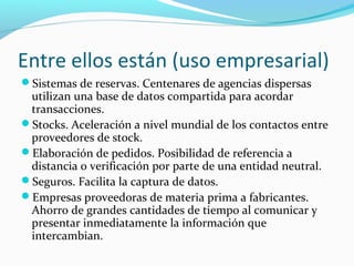 Entre ellos están (uso empresarial)
Sistemas de reservas. Centenares de agencias dispersas
utilizan una base de datos compartida para acordar
transacciones.
Stocks. Aceleración a nivel mundial de los contactos entre
proveedores de stock.
Elaboración de pedidos. Posibilidad de referencia a
distancia o verificación por parte de una entidad neutral.
Seguros. Facilita la captura de datos.
Empresas proveedoras de materia prima a fabricantes.
Ahorro de grandes cantidades de tiempo al comunicar y
presentar inmediatamente la información que
intercambian.
 
