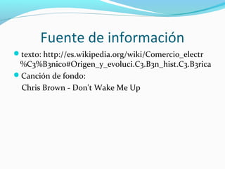 Fuente de información
texto: http://es.wikipedia.org/wiki/Comercio_electr
%C3%B3nico#Origen_y_evoluci.C3.B3n_hist.C3.B3rica
Canción de fondo:
Chris Brown - Don't Wake Me Up
 