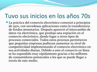 Tuvo sus inicios en los años 70s
La práctica del comercio electrónico comenzó a principios
de 1970, con novedosas aplicaciones como la transferencia
de fondos monetarios. Después apareció el intercambio de
datos vía electrónica, que produjo una expiación en el
comercio electrónico, dando lugar a otros tipos de
procesos comerciales. Todos estos procesos permitieron
que pequeñas empresas pudieran aumentar su nivel de
competitividad implementando el comercio electrónico en
sus actividades diarias. Debido a esto el comercio en línea
se ha expandido muy rápidamente gracias a los millones
de consumidores potenciales a los que se puede llegar a
través de este medio.
 