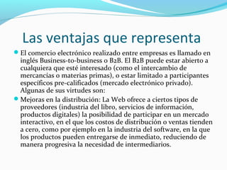 Las ventajas que representa
El comercio electrónico realizado entre empresas es llamado en
inglés Business-to-business o B2B. El B2B puede estar abierto a
cualquiera que esté interesado (como el intercambio de
mercancías o materias primas), o estar limitado a participantes
específicos pre-calificados (mercado electrónico privado).
Algunas de sus virtudes son:
Mejoras en la distribución: La Web ofrece a ciertos tipos de
proveedores (industria del libro, servicios de información,
productos digitales) la posibilidad de participar en un mercado
interactivo, en el que los costos de distribución o ventas tienden
a cero, como por ejemplo en la industria del software, en la que
los productos pueden entregarse de inmediato, reduciendo de
manera progresiva la necesidad de intermediarios.
 