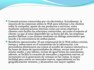 Comunicaciones comerciales por vía electrónica: Actualmente, la
mayoría de las empresas utiliza la Web para informar a los clientes
sobre la compañía, aparte de sus productos o servicios, tanto
mediante comunicaciones internas como con otras empresas y
clientes; esto facilita las relaciones comerciales, así como el soporte al
cliente, ya que al estar disponible las 24 horas del día, las empresas
pueden fidelizar a sus clientes mediante un diálogo asincrónico que
sucede a la conveniencia de ambas partes.
Beneficios operacionales: El uso empresarial de la Web reduce errores,
tiempo y sobrecostos en el tratamiento de la información. Los
proveedores disminuyen sus costos al acceder de manera interactiva a
las bases de datos de oportunidades de ofertas, enviar éstas por el
mismo medio, y por último, revisar de igual forma las concesiones;
además, se facilita la creación de mercados y segmentos nuevos, el
incremento en la generación de ventajas en las ventas, la mayor
facilidad para entrar en mercados nuevos, especialmente en los
geográficamente remotos, y alcanzarlos con mayor rapidez.
 