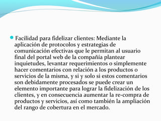 Facilidad para fidelizar clientes: Mediante la
aplicación de protocolos y estrategias de
comunicación efectivas que le permitan al usuario
final del portal web de la compañía plantear
inquietudes, levantar requerimientos o simplemente
hacer comentarios con relación a los productos o
servicios de la misma, y si y solo si estos comentarios
son debidamente procesados se puede crear un
elemento importante para lograr la fidelización de los
clientes, y en consecuencia aumentar la re-compra de
productos y servicios, así como también la ampliación
del rango de cobertura en el mercado.
 