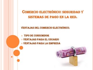 COMERCIO ELECTRÓNICO: SEGURIDAD Y
SISTEMAS DE PAGO EN LA RED.
Ventajas del comercio electrónico.
 tipo de consumidor
 ventajas para el usuario
 ventajas para la empresa
 