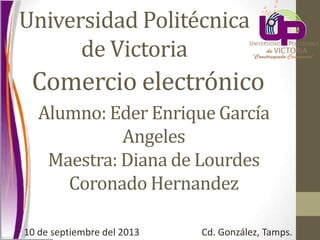 Comercio electrónico
Universidad Politécnica
de Victoria
Alumno: Eder Enrique García
Angeles
Maestra: Diana de Lourdes
Coronado Hernandez
10 de septiembre del 2013 Cd. González, Tamps.
 