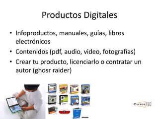 Productos Digitales
• Infoproductos, manuales, guías, libros
electrónicos
• Contenidos (pdf, audio, video, fotografías)
• Crear tu producto, licenciarlo o contratar un
autor (ghosr raider)
 