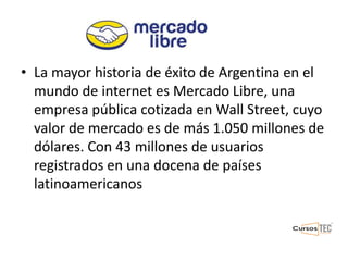 • La mayor historia de éxito de Argentina en el
mundo de internet es Mercado Libre, una
empresa pública cotizada en Wall Street, cuyo
valor de mercado es de más 1.050 millones de
dólares. Con 43 millones de usuarios
registrados en una docena de países
latinoamericanos
 