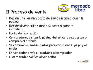 El Proceso de Venta
• Decide una Forma y costo de envío así como quién la
pagará
• Decide si venderá en modo Subasta o compra
inmediata
• Fecha de finalización
• Compradores visitan la página del artículo y subastan o
compran el artículo
• Se comunican ambas partes para coordinar el pago y el
envió
• En vendedor envía el producto al comprador
• El comprador califica al vendedor
 