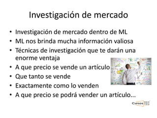 Investigación de mercado
• Investigación de mercado dentro de ML
• ML nos brinda mucha información valiosa
• Técnicas de investigación que te darán una
enorme ventaja
• A que precio se vende un artículo
• Que tanto se vende
• Exactamente como lo venden
• A que precio se podrá vender un artículo...
 