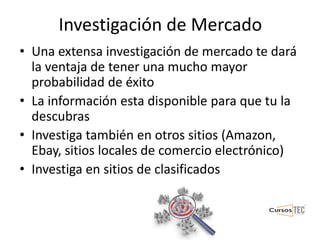 Investigación de Mercado
• Una extensa investigación de mercado te dará
la ventaja de tener una mucho mayor
probabilidad de éxito
• La información esta disponible para que tu la
descubras
• Investiga también en otros sitios (Amazon,
Ebay, sitios locales de comercio electrónico)
• Investiga en sitios de clasificados
 