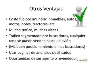 Otros Ventajas
• Costo fijo por anunciar inmuebles, autos,
motos, botes, tractores, etc.
• Mucho trafico, muchas visitas
• Trafico segmentado por buscadores, cualquier
cosa se puede vender, hasta un avión
• (ML buen posicionamiento en los buscadores)
• Usar paginas de anuncios clasificados
• Oportunidad de ser agente o revendedor
 