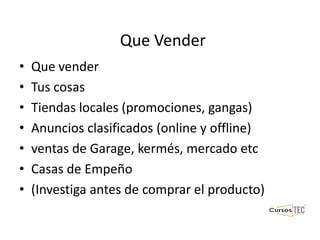 Que Vender
• Que vender
• Tus cosas
• Tiendas locales (promociones, gangas)
• Anuncios clasificados (online y offline)
• ventas de Garage, kermés, mercado etc
• Casas de Empeño
• (Investiga antes de comprar el producto)
 