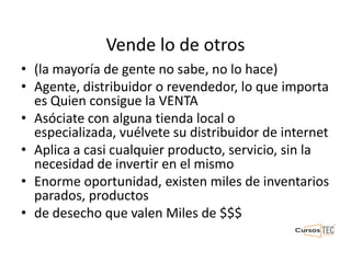 Vende lo de otros
• (la mayoría de gente no sabe, no lo hace)
• Agente, distribuidor o revendedor, lo que importa
es Quien consigue la VENTA
• Asóciate con alguna tienda local o
especializada, vuélvete su distribuidor de internet
• Aplica a casi cualquier producto, servicio, sin la
necesidad de invertir en el mismo
• Enorme oportunidad, existen miles de inventarios
parados, productos
• de desecho que valen Miles de $$$
 