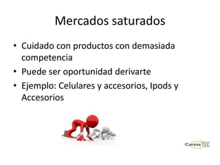 Mercados saturados
• Cuidado con productos con demasiada
competencia
• Puede ser oportunidad derivarte
• Ejemplo: Celulares y accesorios, Ipods y
Accesorios
 