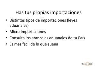 Has tus propias importaciones
• Distintos tipos de importaciones (leyes
aduanales)
• Micro Importaciones
• Consulta los aranceles aduanales de tu País
• Es mas fácil de lo que suena
 