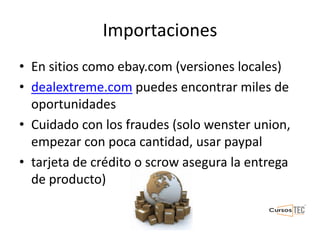 Importaciones
• En sitios como ebay.com (versiones locales)
• dealextreme.com puedes encontrar miles de
oportunidades
• Cuidado con los fraudes (solo wenster union,
empezar con poca cantidad, usar paypal
• tarjeta de crédito o scrow asegura la entrega
de producto)
 