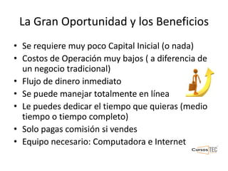 La Gran Oportunidad y los Beneficios
• Se requiere muy poco Capital Inicial (o nada)
• Costos de Operación muy bajos ( a diferencia de
un negocio tradicional)
• Flujo de dinero inmediato
• Se puede manejar totalmente en línea
• Le puedes dedicar el tiempo que quieras (medio
tiempo o tiempo completo)
• Solo pagas comisión si vendes
• Equipo necesario: Computadora e Internet
 