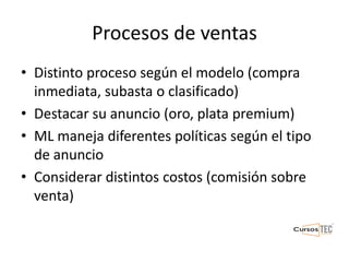 Procesos de ventas
• Distinto proceso según el modelo (compra
inmediata, subasta o clasificado)
• Destacar su anuncio (oro, plata premium)
• ML maneja diferentes políticas según el tipo
de anuncio
• Considerar distintos costos (comisión sobre
venta)
 