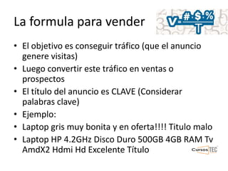 La formula para vender
• El objetivo es conseguir tráfico (que el anuncio
genere visitas)
• Luego convertir este tráfico en ventas o
prospectos
• El título del anuncio es CLAVE (Considerar
palabras clave)
• Ejemplo:
• Laptop gris muy bonita y en oferta!!!! Titulo malo
• Laptop HP 4.2GHz Disco Duro 500GB 4GB RAM Tv
AmdX2 Hdmi Hd Excelente Título
 