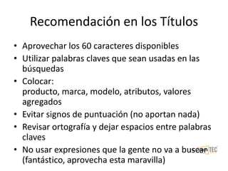 Recomendación en los Títulos
• Aprovechar los 60 caracteres disponibles
• Utilizar palabras claves que sean usadas en las
búsquedas
• Colocar:
producto, marca, modelo, atributos, valores
agregados
• Evitar signos de puntuación (no aportan nada)
• Revisar ortografía y dejar espacios entre palabras
claves
• No usar expresiones que la gente no va a buscar
(fantástico, aprovecha esta maravilla)
 