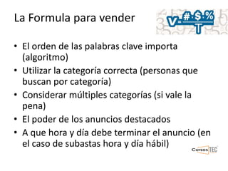 La Formula para vender
• El orden de las palabras clave importa
(algoritmo)
• Utilizar la categoría correcta (personas que
buscan por categoría)
• Considerar múltiples categorías (si vale la
pena)
• El poder de los anuncios destacados
• A que hora y día debe terminar el anuncio (en
el caso de subastas hora y día hábil)
 