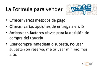La Formula para vender
• Ofrecer varios métodos de pago
• Ofrecer varias opciones de entrega y envió
• Ambos son factores claves para la decisión de
compra del usuario
• Usar compra inmediata o subasta, no usar
subasta con reserva, mejor usar mínimo más
alto.
 