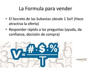 La Formula para vender
• El Secreto de las Subastas ¡desde 1 Sol! (Hace
atractiva la oferta)
• Responder rápido a las preguntas (ayuda, da
confianza, decisión de compra)
 