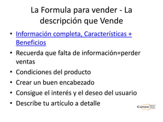La Formula para vender - La
descripción que Vende
• Información completa, Características +
Beneficios
• Recuerda que falta de información=perder
ventas
• Condiciones del producto
• Crear un buen encabezado
• Consigue el interés y el deseo del usuario
• Describe tu artículo a detalle
 