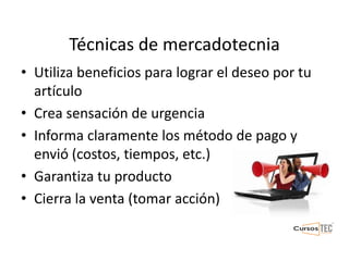 Técnicas de mercadotecnia
• Utiliza beneficios para lograr el deseo por tu
artículo
• Crea sensación de urgencia
• Informa claramente los método de pago y
envió (costos, tiempos, etc.)
• Garantiza tu producto
• Cierra la venta (tomar acción)
 