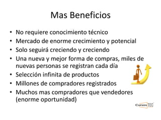 Mas Beneficios
• No requiere conocimiento técnico
• Mercado de enorme crecimiento y potencial
• Solo seguirá creciendo y creciendo
• Una nueva y mejor forma de compras, miles de
nuevas personas se registran cada día
• Selección infinita de productos
• Millones de compradores registrados
• Muchos mas compradores que vendedores
(enorme oportunidad)
 
