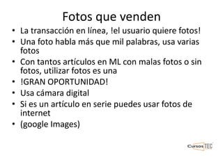 Fotos que venden
• La transacción en línea, !el usuario quiere fotos!
• Una foto habla más que mil palabras, usa varias
fotos
• Con tantos artículos en ML con malas fotos o sin
fotos, utilizar fotos es una
• !GRAN OPORTUNIDAD!
• Usa cámara digital
• Si es un artículo en serie puedes usar fotos de
internet
• (google Images)
 