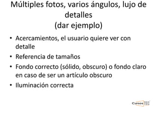 Múltiples fotos, varios ángulos, lujo de
detalles
(dar ejemplo)
• Acercamientos, el usuario quiere ver con
detalle
• Referencia de tamaños
• Fondo correcto (sólido, obscuro) o fondo claro
en caso de ser un artículo obscuro
• Iluminación correcta
 