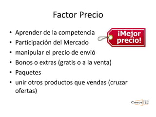 Factor Precio
• Aprender de la competencia
• Participación del Mercado
• manipular el precio de envió
• Bonos o extras (gratis o a la venta)
• Paquetes
• unir otros productos que vendas (cruzar
ofertas)
 