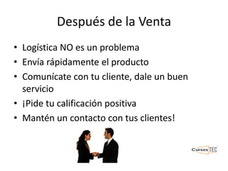 Después de la Venta
• Logística NO es un problema
• Envía rápidamente el producto
• Comunícate con tu cliente, dale un buen
servicio
• ¡Pide tu calificación positiva
• Mantén un contacto con tus clientes!
 