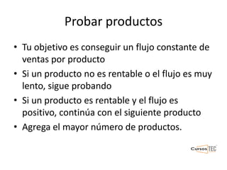 Probar productos
• Tu objetivo es conseguir un flujo constante de
ventas por producto
• Si un producto no es rentable o el flujo es muy
lento, sigue probando
• Si un producto es rentable y el flujo es
positivo, continúa con el siguiente producto
• Agrega el mayor número de productos.
 