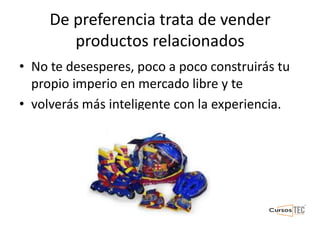 De preferencia trata de vender
productos relacionados
• No te desesperes, poco a poco construirás tu
propio imperio en mercado libre y te
• volverás más inteligente con la experiencia.
 