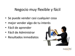 Negocio muy flexible y fácil
• Se puede vender casi cualquier cosa
• mejor vender algo de tu interés
• Fácil de aprender
• Fácil de Administrar
• Resultados inmediatos
 