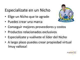 Especialízate en un Nicho
• Elige un Nicho que te agrade
• Puedes crear una marca
• Conseguir mejores proveedores y costos
• Productos relacionados exclusivos
• Especialízate y vuélvete el líder del Nicho
• A largo plazo puedes crear propiedad virtual
!muy valiosa!
 