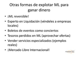 Otras formas de explotar ML para
ganar dinero
• ¡ML reversible!
• Experto en Liquidación (véndeles a empresas
locales)
• Boletos de eventos como conciertos
• Tesoros perdidos en ML (aprovechar ofertas)
• Vender servicios especializados (ejemplos
reales)
• ¡Mercado Libre Internacional!
 