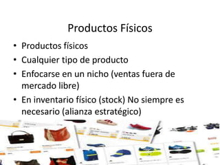 Productos Físicos
• Productos físicos
• Cualquier tipo de producto
• Enfocarse en un nicho (ventas fuera de
mercado libre)
• En inventario físico (stock) No siempre es
necesario (alianza estratégico)
 