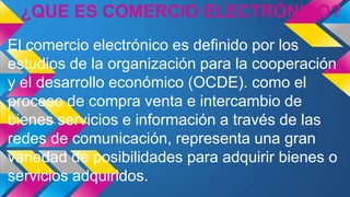 ¿QUE ES COMERCIO ELECTRÓNICO?
El comercio electrónico es definido por los
estudios de la organización para la cooperación
y el desarrollo económico (OCDE). como el
proceso de compra venta e intercambio de
bienes servicios e información a través de las
redes de comunicación, representa una gran
variedad de posibilidades para adquirir bienes o
servicios adquiridos.
 