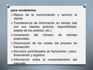 para vendedores:
O Mejora de la comunicación y servicio al
cliente
O Transferencia de información en tiempo real
con sus clientes (precios, disponibilidad,
estado de los pedidos, etc.)
O Incremento del número de clientes
potenciales
O Disminución de los costes del proceso de
transacción
O Servicios centralizados de facturación, cobro,
financiación y logística
O Información sobre el comportamiento del
mercado.
 