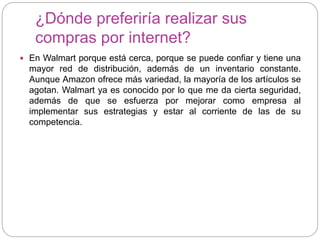¿Dónde preferiría realizar sus
compras por internet?
 En Walmart porque está cerca, porque se puede confiar y tiene una
mayor red de distribución, además de un inventario constante.
Aunque Amazon ofrece más variedad, la mayoría de los artículos se
agotan. Walmart ya es conocido por lo que me da cierta seguridad,
además de que se esfuerza por mejorar como empresa al
implementar sus estrategias y estar al corriente de las de su
competencia.
 