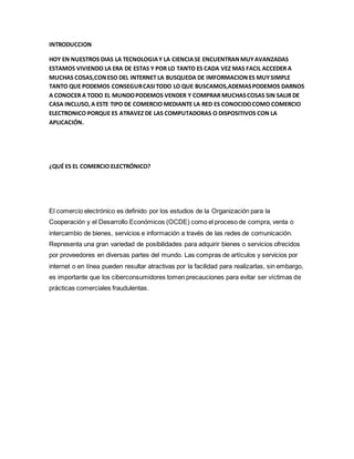 INTRODUCCION 
HOY EN NUESTROS DIAS LA TECNOLOGIA Y LA CIENCIA SE ENCUENTRAN MUY AVANZADAS 
ESTAMOS VIVIENDO LA ERA DE ESTAS Y POR LO TANTO ES CADA VEZ MAS FACIL ACCEDER A 
MUCHAS COSAS,CON ESO DEL INTERNET LA BUSQUEDA DE IMFORMACION ES MUY SIMPLE 
TANTO QUE PODEMOS CONSEGUR CASI TODO LO QUE BUSCAMOS,ADEMAS PODEMOS DARNOS 
A CONOCER A TODO EL MUNDO PODEMOS VENDER Y COMPRAR MUCHAS COSAS SIN SALIR DE 
CASA INCLUSO, A ESTE TIPO DE COMERCIO MEDIANTE LA RED ES CONOCIDO COMO COMERCIO 
ELECTRONICO PORQUE ES ATRAVEZ DE LAS COMPUTADORAS O DISPOSITIVOS CON LA 
APLICACIÓN. 
¿QUÉ ES EL COMERCIO ELECTRÓNICO? 
El comercio electrónico es definido por los estudios de la Organización para la 
Cooperación y el Desarrollo Económicos (OCDE) como el proceso de compra, venta o 
intercambio de bienes, servicios e información a través de las redes de comunicación. 
Representa una gran variedad de posibilidades para adquirir bienes o servicios ofrecidos 
por proveedores en diversas partes del mundo. Las compras de artículos y servicios por 
internet o en línea pueden resultar atractivas por la facilidad para realizarlas, sin embargo, 
es importante que los ciberconsumidores tomen precauciones para evitar ser víctimas de 
prácticas comerciales fraudulentas. 
 