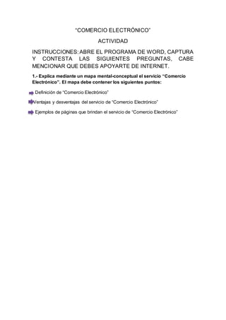 “COMERCIO ELECTRÓNICO” 
ACTIVIDAD 
INSTRUCCIONES: ABRE EL PROGRAMA DE WORD, CAPTURA 
Y CONTESTA LAS SIGUIENTES PREGUNTAS, CABE 
MENCIONAR QUE DEBES APOYARTE DE INTERNET. 
1.- Explica mediante un mapa mental-conceptual el servicio “Comercio 
Electrónico”. El mapa debe contener los siguientes puntos: 
- Definición de “Comercio Electrónico” 
Ventajas y desventajas del servicio de “Comercio Electrónico” 
- Ejemplos de páginas que brindan el servicio de “Comercio Electrónico” 
 