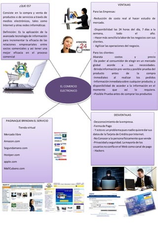 EL COMERCIO 
ELECTRONICO 
¿QUE ES? 
Consiste en la compra y venta de 
productos o de servicios a través de 
medios electrónicos, tales como 
Internet y otras redes informáticas 
Definición: Es la aplicación de la 
avanzada tecnología de información 
para incrementar la eficacia de las 
relaciones empresariales entre 
socios comerciales y asi tener una 
mejor eficacia en el proceso 
comercial 
VENTAJAS 
Para las Empresas: 
-Reducción de costo real al hacer estudio de 
mercado. 
-Disponibilidad las 24 horas del día, 7 días a la 
semana, todo el año. 
--Hacer más sencilla la labor de los negocios con sus 
clientes. 
- Agilizar las operaciones del negocio. 
Para los clientes: - 
Abarata costos y precio 
-Da poder al consumidor de elegir en un mercado 
global acorde a sus necesidades. 
-Brinda información pre-venta y posible prueba del 
producto antes de la compra 
-Inmediatez al realizar los pedidos 
-Información inmediata sobre cualquier producto, y 
disponibilidad de acceder a la información en el 
momento que así lo requiera. 
–Posible Prueba antes de comprar los productos 
-Desconocimiento de la empresa. 
-Forma de Pago 
• 
- Y esto es un problema pues nadie quiere dar sus 
datos de la Tarjeta de Crédito por Internet. 
-No Conocer a la persona físicamente que vende 
-Privacidad y seguridad. La mayoría de los 
usuarios no confía en el Web como canal de pago 
- Hackers 
DESVENTAJAS 
• Información inmediata sobre cualquier producto, 
y disponibilidad de acceder a la información en el 
momento que así lo requiera. 
• Permite el acceso a más información. 
Conocer quien vende. Privacidad y seguridad. La 
mayoría de los usuarios no confía en el Web 
como canal de pago 
PAGINAQUE BRINDAN EL SERVICIO 
Tienda virtual 
Mercado libre 
Amazon.com 
Segundamano.com 
Hostper.com 
apple.com 
MallCubano.com 
